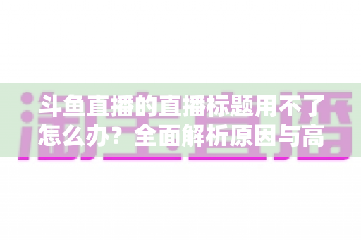 斗鱼直播的直播标题用不了怎么办?全面解析原因与高效解决技巧大全 斗鱼直播的直播标题用不了怎么办?全面解析原因与高效解决技巧大全