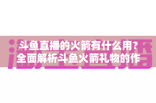 斗鱼直播的火箭有什么用?全面解析斗鱼火箭礼物的作用与价值 斗鱼直播的火箭有什么用?全面解析斗鱼火箭礼物的作用与价值