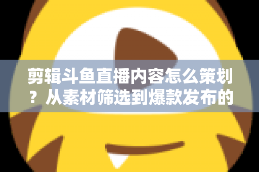 剪辑斗鱼直播内容怎么策划？从素材筛选到爆款发布的完整策划指南