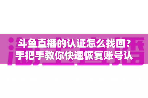 斗鱼直播的认证怎么找回?手把手教你快速恢复账号认证的完整攻略 斗鱼直播的认证怎么找回?手把手教你快速恢复账号认证的完整攻略