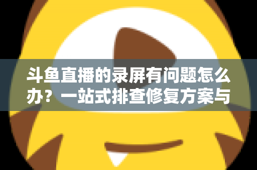 斗鱼直播的录屏有问题怎么办?一站式排查修复方案与实用技巧全解析 斗鱼直播的录屏有问题怎么办?一站式排查修复方案与实用技巧全解析