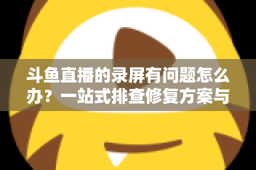 斗鱼直播的录屏有问题怎么办?一站式排查修复方案与实用技巧全解析 斗鱼直播的录屏有问题怎么办?一站式排查修复方案与实用技巧全解析