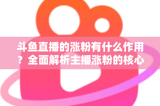 斗鱼直播的涨粉有什么作用?全面解析主播涨粉的核心价值与变现意义 斗鱼直播的涨粉有什么作用?全面解析主播涨粉的核心价值与变现意义