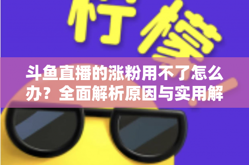 斗鱼直播的涨粉用不了怎么办？全面解析原因与实用解决方案，助你快速恢复涨粉功能并实现粉丝增长
