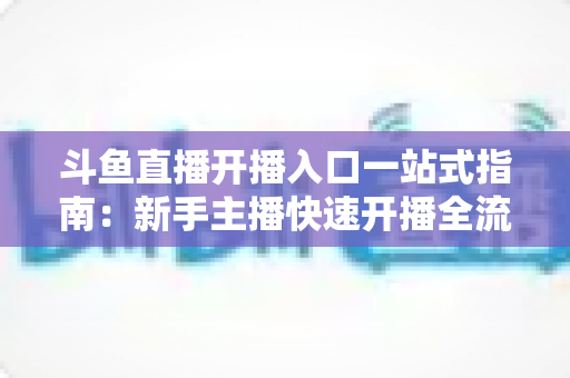 斗鱼直播开播入口一站式指南:新手主播快速开播全流程详解 斗鱼直播开播入口一站式指南:新手主播快速开播全流程详解