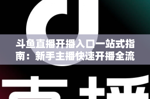斗鱼直播开播入口一站式指南:新手主播快速开播全流程详解 斗鱼直播开播入口一站式指南:新手主播快速开播全流程详解