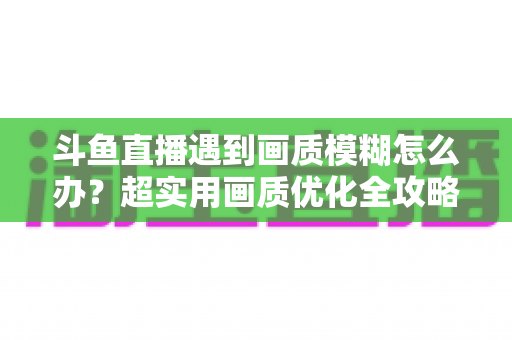 斗鱼直播遇到画质模糊怎么办？超实用画质优化全攻略帮你彻底告别模糊画面