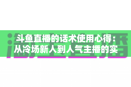 斗鱼直播的话术使用心得：从冷场新人到人气主播的实战沟通指南