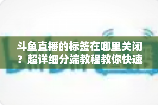 斗鱼直播的标签在哪里关闭？超详细分端教程教你快速隐藏个性化标签
