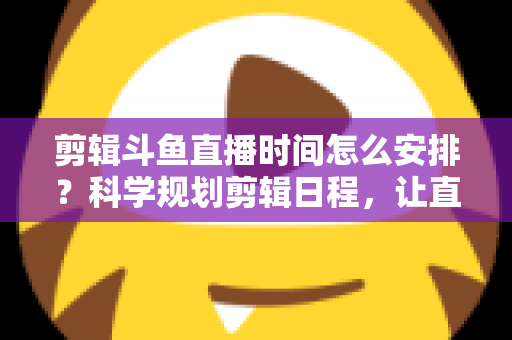 剪辑斗鱼直播时间怎么安排？科学规划剪辑日程，让直播切片流量翻倍的实战指南