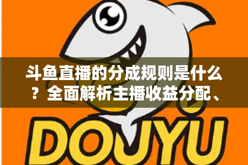 斗鱼直播的分成规则是什么?全面解析主播收益分配、签约模式与提现指南 斗鱼直播的分成规则是什么?全面解析主播收益分配、签约模式与提现指南