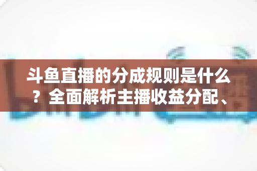 斗鱼直播的分成规则是什么？全面解析主播收益分配、签约模式与提现指南