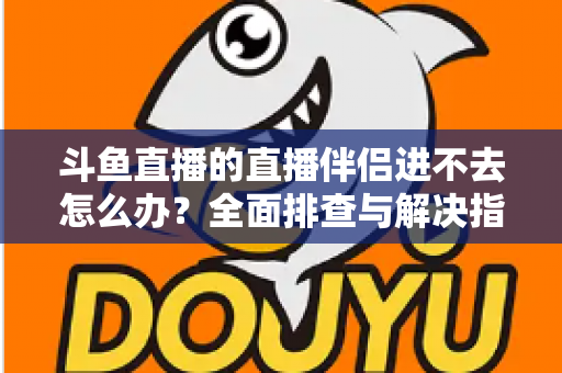 斗鱼直播的直播伴侣进不去怎么办?全面排查与解决指南助你快速恢复直播 斗鱼直播的直播伴侣进不去怎么办?全面排查与解决指南助你快速恢复直播