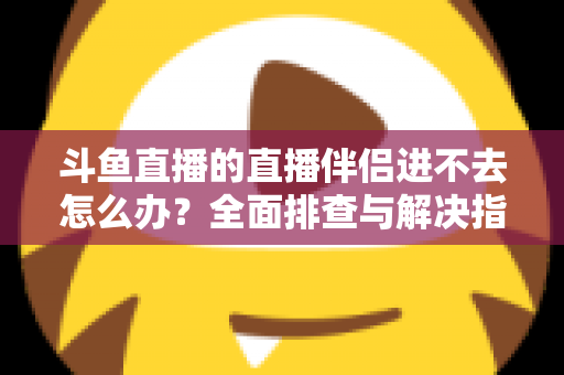斗鱼直播的直播伴侣进不去怎么办？全面排查与解决指南助你快速恢复直播