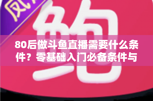 80后做斗鱼直播需要什么条件？零基础入门必备条件与开播全攻略详解