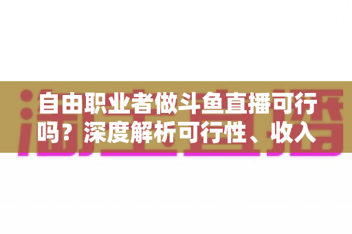 自由职业者做斗鱼直播可行吗？深度解析可行性、收入来源与实操指南