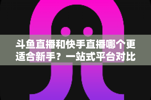 斗鱼直播和快手直播哪个更适合新手?一站式平台对比分析与开播指南 斗鱼直播和快手直播哪个更适合新手?一站式平台对比分析与开播指南