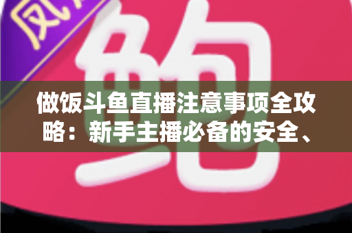 做饭斗鱼直播注意事项全攻略：新手主播必备的安全、设备与内容运营指南