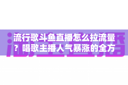 流行歌斗鱼直播怎么拉流量?唱歌主播人气暴涨的全方位实战攻略 流行歌斗鱼直播怎么拉流量?唱歌主播人气暴涨的全方位实战攻略