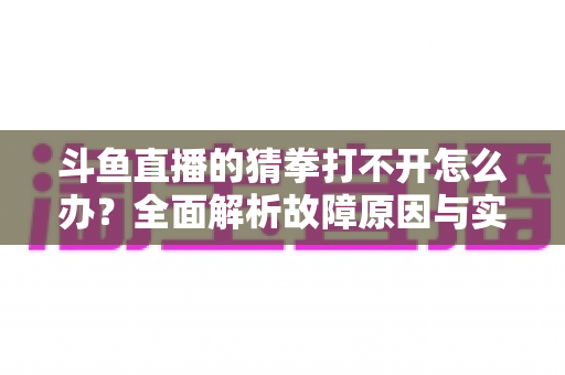 斗鱼直播的猜拳打不开怎么办?全面解析故障原因与实用解决指南 斗鱼直播的猜拳打不开怎么办?全面解析故障原因与实用解决指南