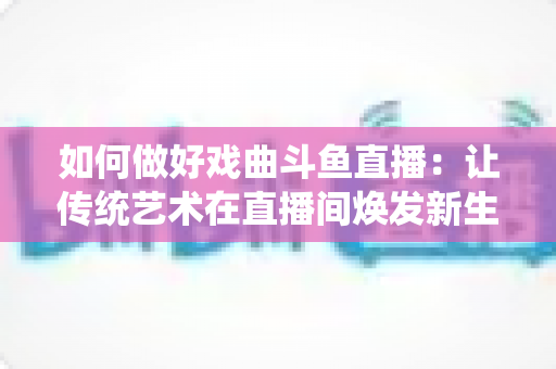如何做好戏曲斗鱼直播:让传统艺术在直播间焕发新生的完整指南 如何做好戏曲斗鱼直播:让传统艺术在直播间焕发新生的完整指南