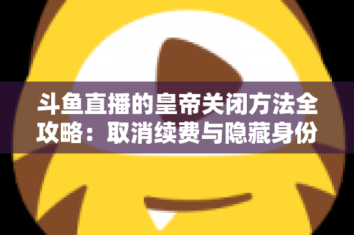 斗鱼直播的皇帝关闭方法全攻略：取消续费与隐藏身份的详细步骤指南