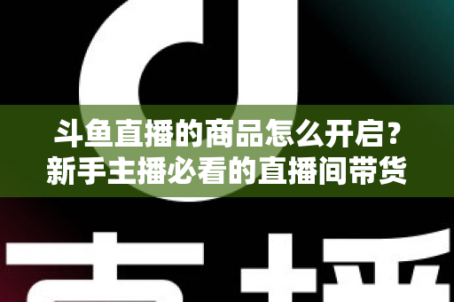 斗鱼直播的商品怎么开启?新手主播必看的直播间带货功能开通全攻略 斗鱼直播的商品怎么开启?新手主播必看的直播间带货功能开通全攻略