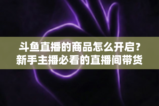 斗鱼直播的商品怎么开启?新手主播必看的直播间带货功能开通全攻略 斗鱼直播的商品怎么开启?新手主播必看的直播间带货功能开通全攻略