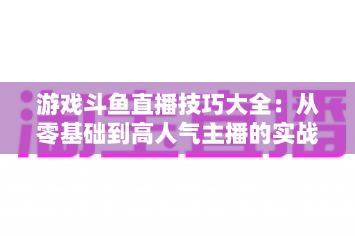 游戏斗鱼直播技巧大全：从零基础到高人气主播的实战成长指南