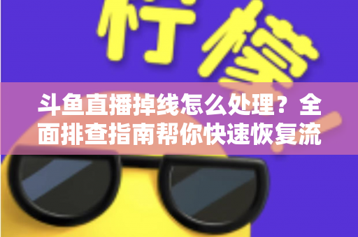 斗鱼直播掉线怎么处理？全面排查指南帮你快速恢复流畅观看与开播体验