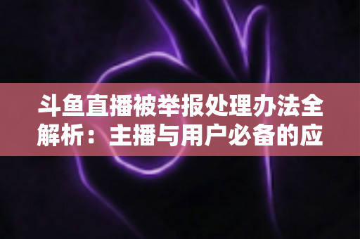 斗鱼直播被举报处理办法全解析:主播与用户必备的应对指南与避坑策略 斗鱼直播被举报处理办法全解析:主播与用户必备的应对指南与避坑策略