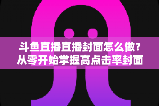 斗鱼直播直播封面怎么做?从零开始掌握高点击率封面制作全攻略 斗鱼直播直播封面怎么做?从零开始掌握高点击率封面制作全攻略