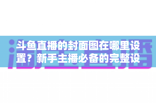 斗鱼直播的封面图在哪里设置?新手主播必备的完整设置指南与实用技巧 斗鱼直播的封面图在哪里设置?新手主播必备的完整设置指南与实用技巧