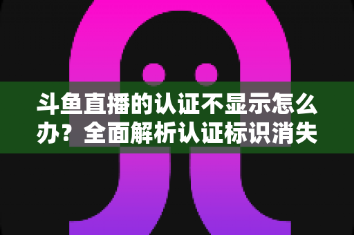 斗鱼直播的认证不显示怎么办？全面解析认证标识消失的原因与高效解决方案