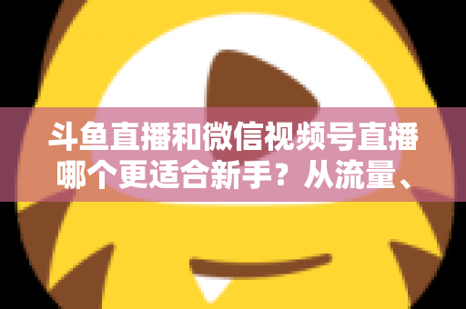 斗鱼直播和微信视频号直播哪个更适合新手?从流量、门槛到变现的全面深度解析指南 斗鱼直播和微信视频号直播哪个更适合新手?从流量、门槛到变现的全面深度解析指南