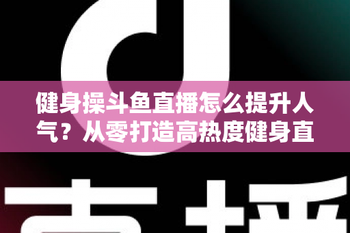 健身操斗鱼直播怎么提升人气？从零打造高热度健身直播间的实战秘籍