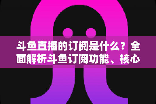 斗鱼直播的订阅是什么？全面解析斗鱼订阅功能、核心权益与使用全攻略