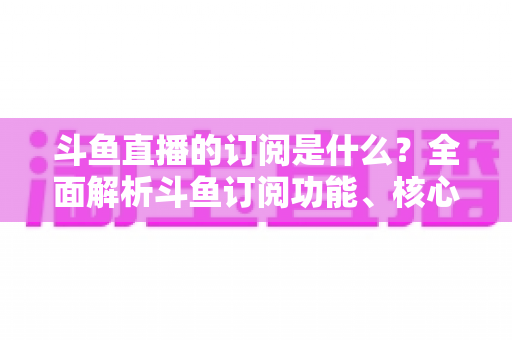 斗鱼直播的订阅是什么？全面解析斗鱼订阅功能、核心权益与使用全攻略