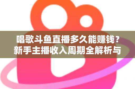 唱歌斗鱼直播多久能赚钱？新手主播收入周期全解析与快速变现指南
