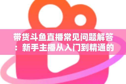 带货斗鱼直播常见问题解答：新手主播从入门到精通的实战指南