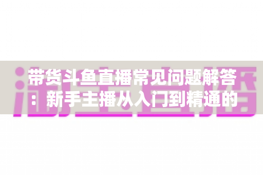 带货斗鱼直播常见问题解答：新手主播从入门到精通的实战指南