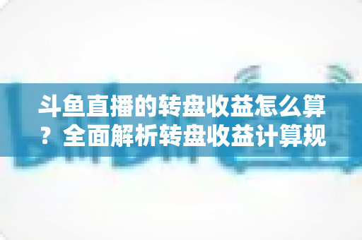 斗鱼直播的转盘收益怎么算？全面解析转盘收益计算规则、分成比例与提升技巧