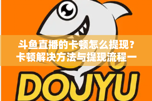 斗鱼直播的卡顿怎么提现？卡顿解决方法与提现流程一站式全攻略