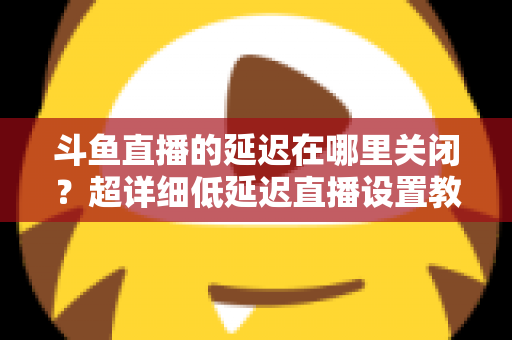 斗鱼直播的延迟在哪里关闭？超详细低延迟直播设置教程，助你实现零距离互动