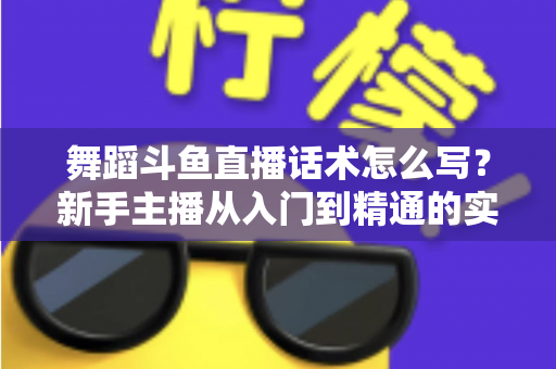舞蹈斗鱼直播话术怎么写？新手主播从入门到精通的实战话术指南与技巧全解析