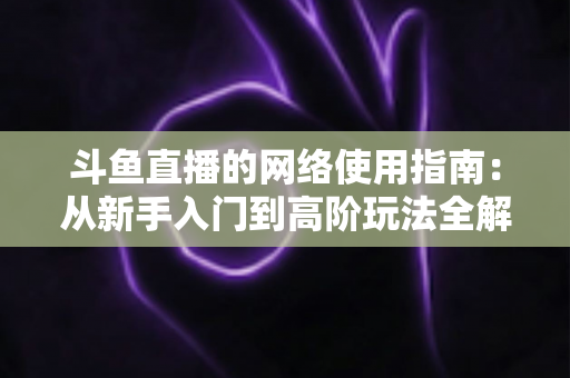 斗鱼直播的网络使用指南:从新手入门到高阶玩法全解析 斗鱼直播的网络使用指南:从新手入门到高阶玩法全解析