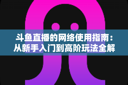 斗鱼直播的网络使用指南：从新手入门到高阶玩法全解析