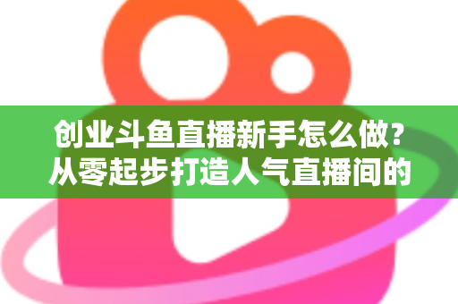 创业斗鱼直播新手怎么做？从零起步打造人气直播间的完整实战指南
