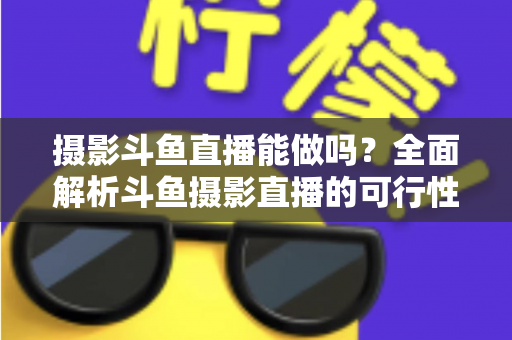 摄影斗鱼直播能做吗？全面解析斗鱼摄影直播的可行性、玩法与变现思路