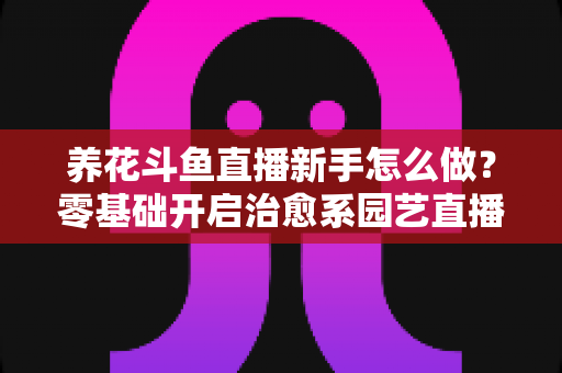 养花斗鱼直播新手怎么做？零基础开启治愈系园艺直播的全流程攻略